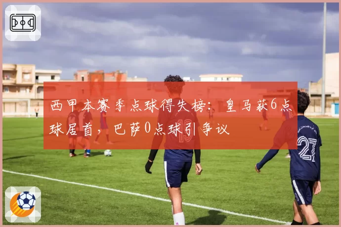 西甲本赛季点球得失榜：皇马获6点球居首，巴萨0点球引争议