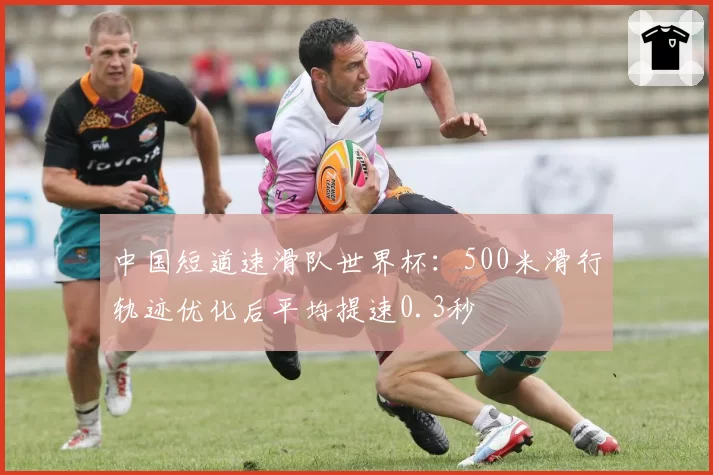 中国短道速滑队世界杯：500米滑行轨迹优化后平均提速0.3秒