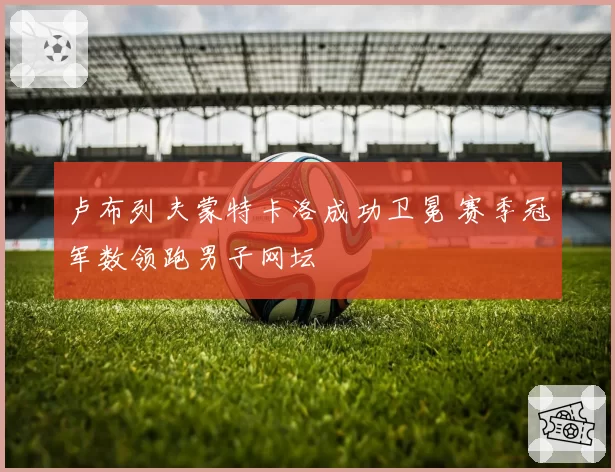 卢布列夫蒙特卡洛成功卫冕 赛季冠军数领跑男子网坛