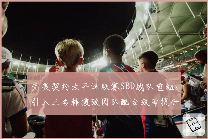 无畏契约太平洋联赛SBD战队重组，引入三名韩援致团队配合效率提升18%