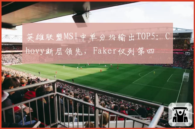 英雄联盟MSI中单分均输出TOP5:Chovy断层领先,Faker仅列第四