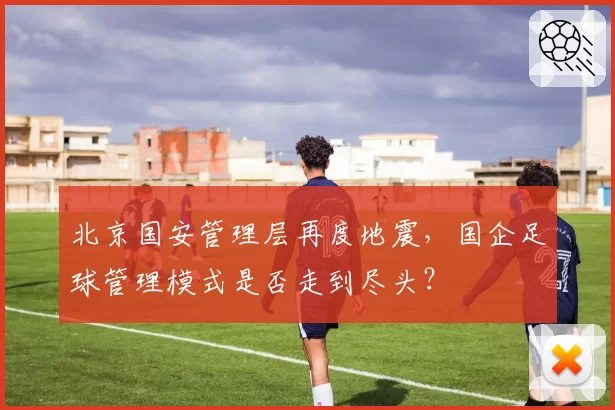 北京国安管理层再度地震,国企足球管理模式是否走到尽头?