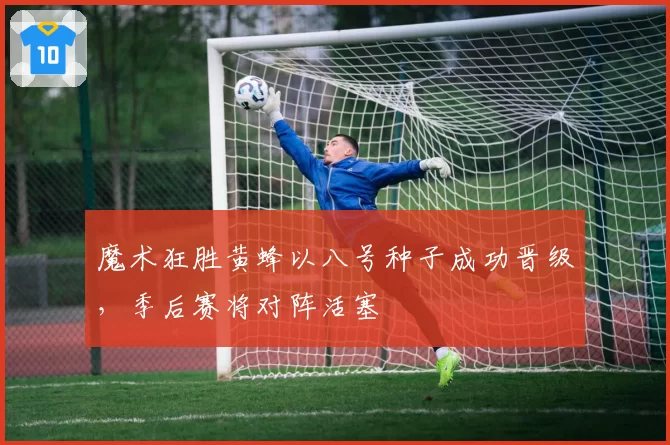 魔术狂胜黄蜂以八号种子成功晋级，季后赛将对阵活塞