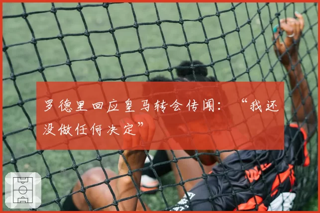 罗德里回应皇马转会传闻:“我还没做任何决定”