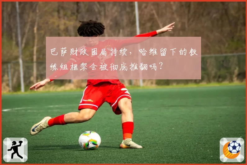 巴萨财政困局持续,哈维留下的教练组框架会被彻底推翻吗?