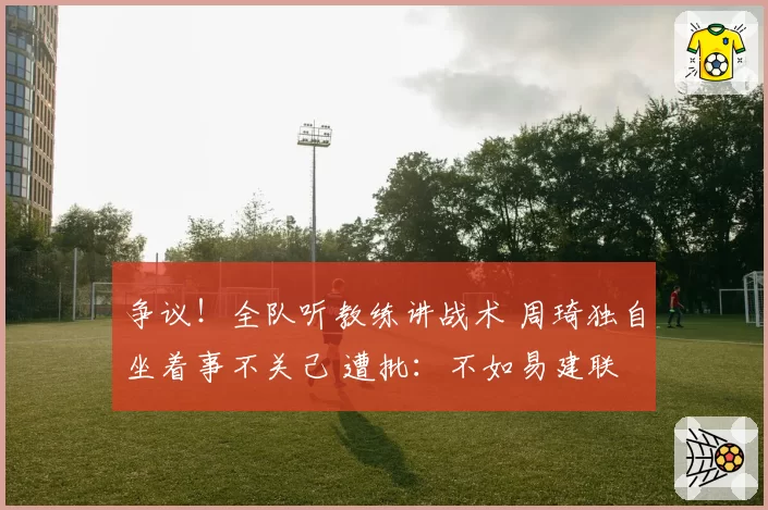 争议!全队听教练讲战术 周琦独自坐着事不关己 遭批:不如易建联