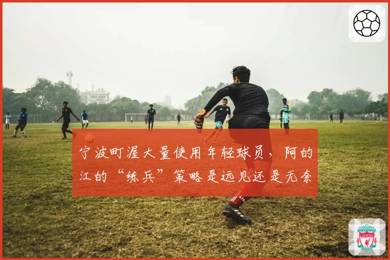 宁波町渥大量使用年轻球员，阿的江的“练兵”策略是远见还是无奈？