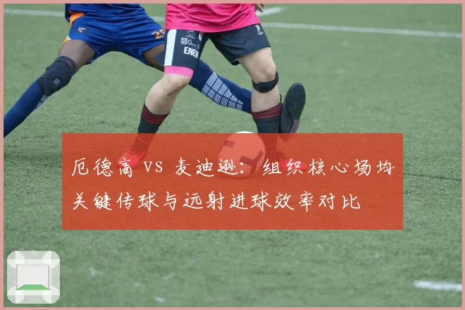 厄德高 vs 麦迪逊:组织核心场均关键传球与远射进球效率对比