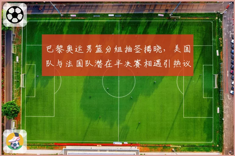 巴黎奥运男篮分组抽签揭晓,美国队与法国队潜在半决赛相遇引热议
