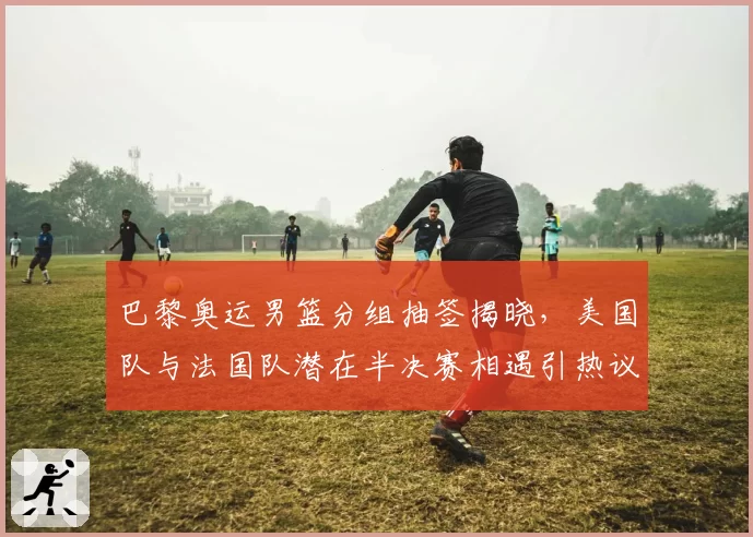 巴黎奥运男篮分组抽签揭晓,美国队与法国队潜在半决赛相遇引热议