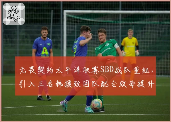 无畏契约太平洋联赛SBD战队重组，引入三名韩援致团队配合效率提升18%