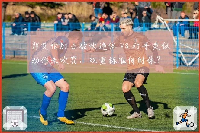 郭艾伦肘击被吹违体 vs 对手类似动作未吹罚，双重标准何时休？