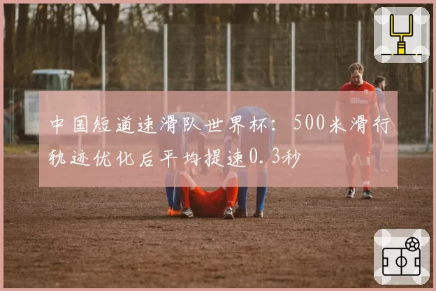 中国短道速滑队世界杯：500米滑行轨迹优化后平均提速0.3秒