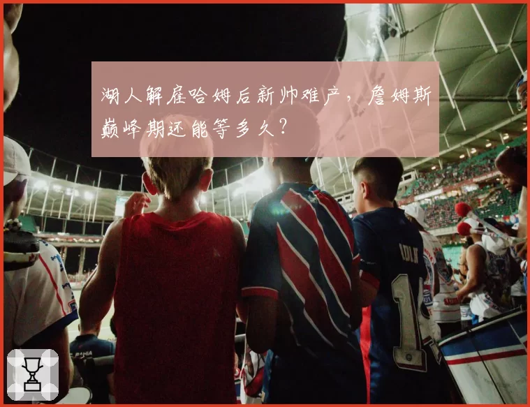 湖人解雇哈姆后新帅难产,詹姆斯巅峰期还能等多久?