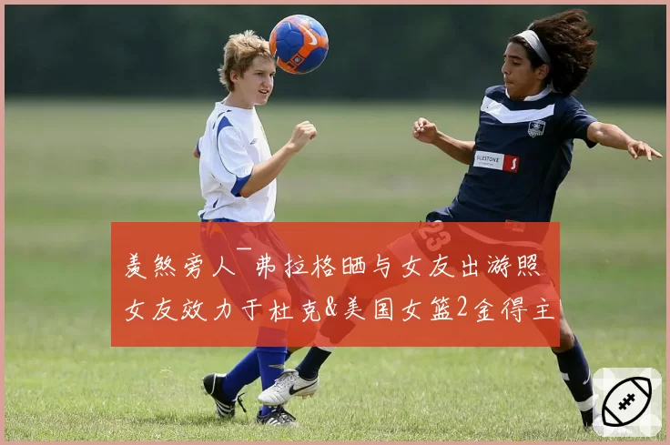 羡煞旁人~弗拉格晒与女友出游照 女友效力于杜克&美国女篮2金得主