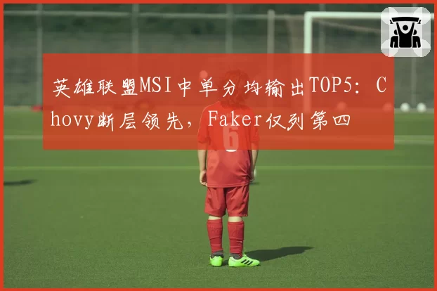 英雄联盟MSI中单分均输出TOP5：Chovy断层领先，Faker仅列第四