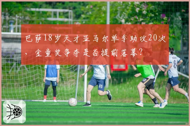 巴萨18岁天才亚马尔单季助攻20次，金童奖争夺是否提前落幕？
