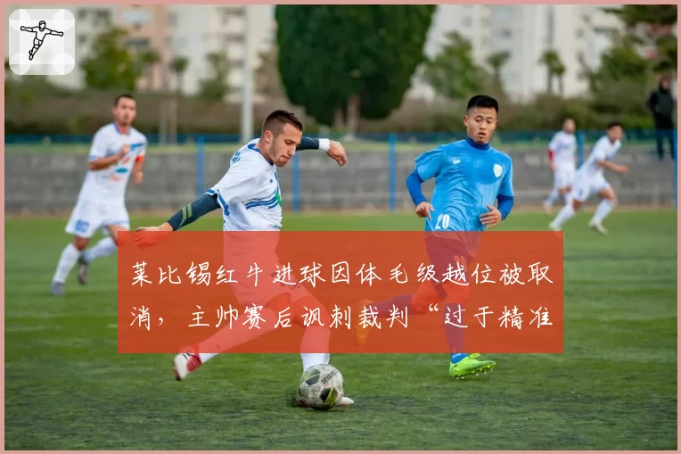 莱比锡红牛进球因体毛级越位被取消，主帅赛后讽刺裁判“过于精准”