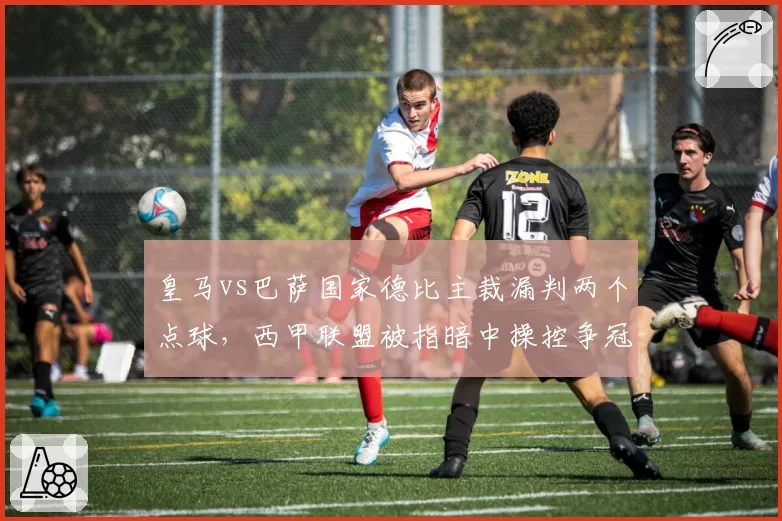 皇马vs巴萨国家德比主裁漏判两个点球，西甲联盟被指暗中操控争冠格局