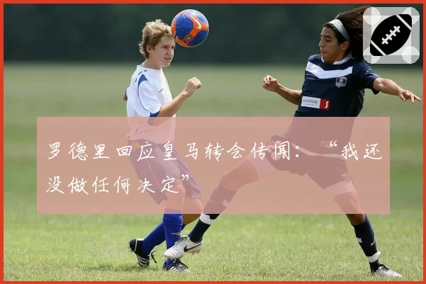 罗德里回应皇马转会传闻:“我还没做任何决定”