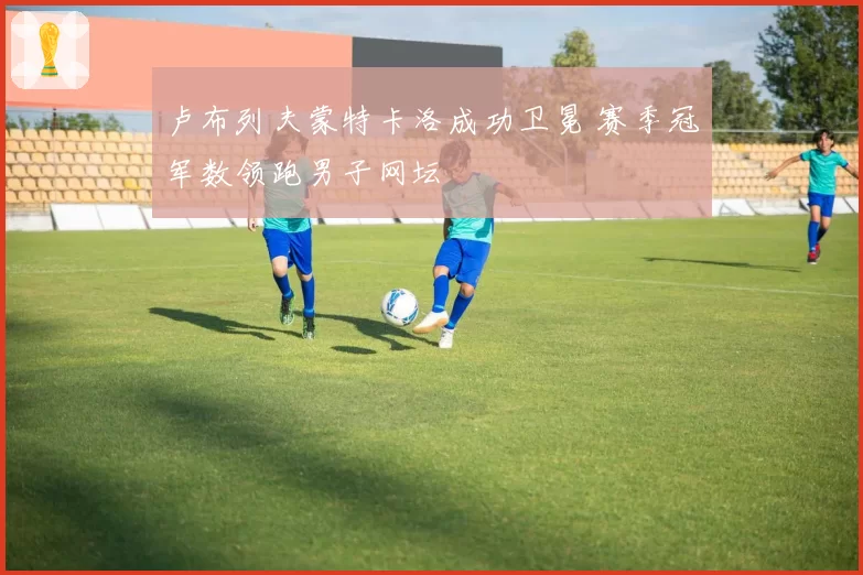 卢布列夫蒙特卡洛成功卫冕 赛季冠军数领跑男子网坛