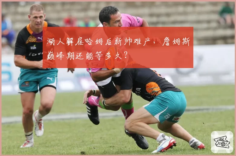 湖人解雇哈姆后新帅难产,詹姆斯巅峰期还能等多久?